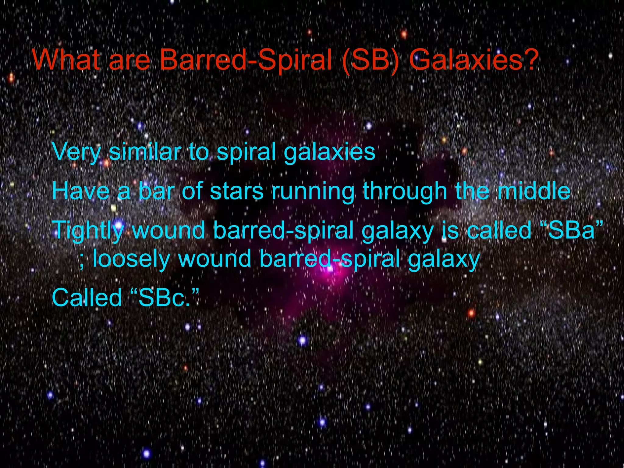 What are Barred-Spiral (SB) Galaxies?


 Very similar to spiral galaxies
 Have a bar of stars running through the middle
 Tightly wound barred-spiral galaxy is called “SBa”
    ; loosely wound barred-spiral galaxy
 Called “SBc.”
 