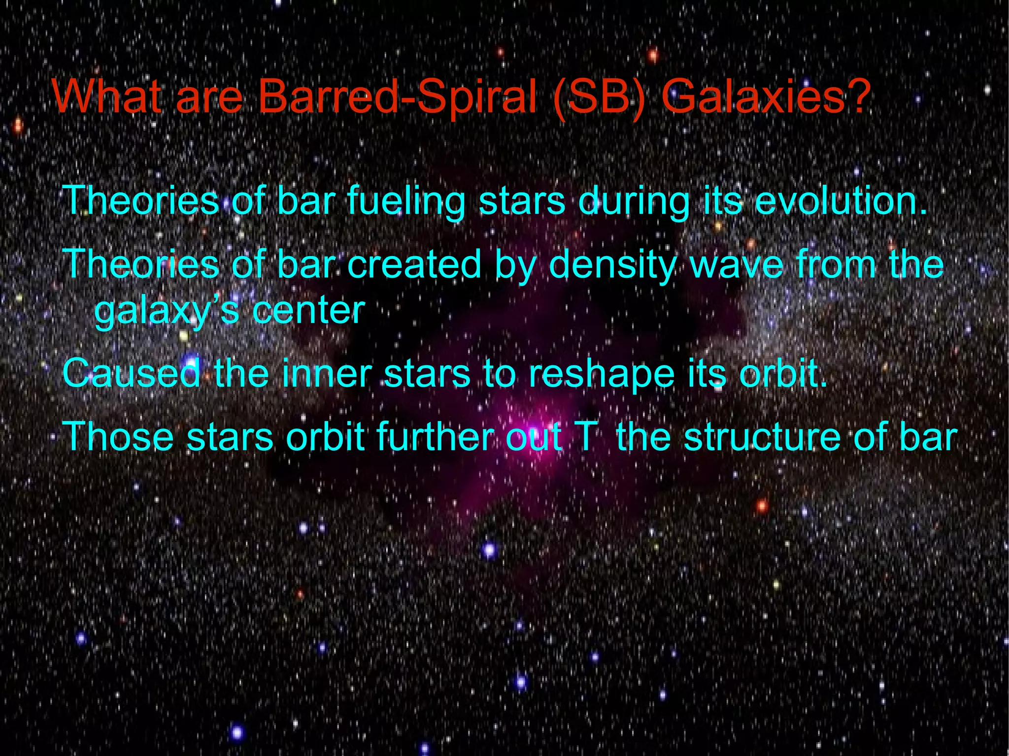 What are Barred-Spiral (SB) Galaxies?

Theories of bar fueling stars during its evolution.
Theories of bar created by density wave from the
 galaxy’s center
Caused the inner stars to reshape its orbit.
Those stars orbit further out T the structure of bar
 