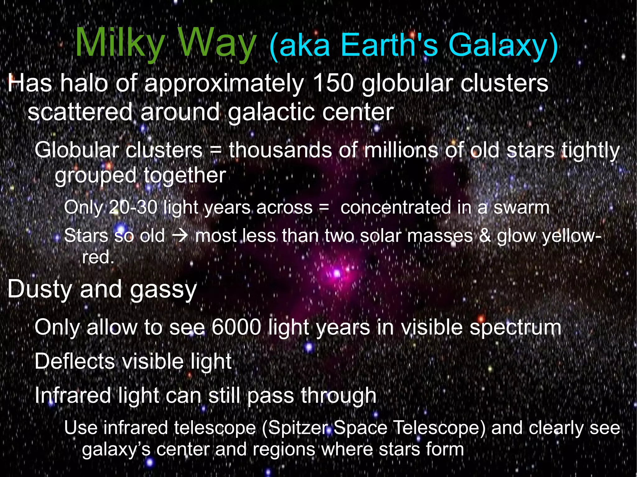 Milky Way (aka Earth's Galaxy)
Has halo of approximately 150 globular clusters
 scattered around galactic center
  Globular clusters = thousands of millions of old stars tightly
    grouped together
     Only 20-30 light years across = concentrated in a swarm
     Stars so old  most less than two solar masses & glow yellow-
       red.
Dusty and gassy
  Only allow to see 6000 light years in visible spectrum
  Deflects visible light
  Infrared light can still pass through
     Use infrared telescope (Spitzer Space Telescope) and clearly see
      galaxy’s center and regions where stars form
 