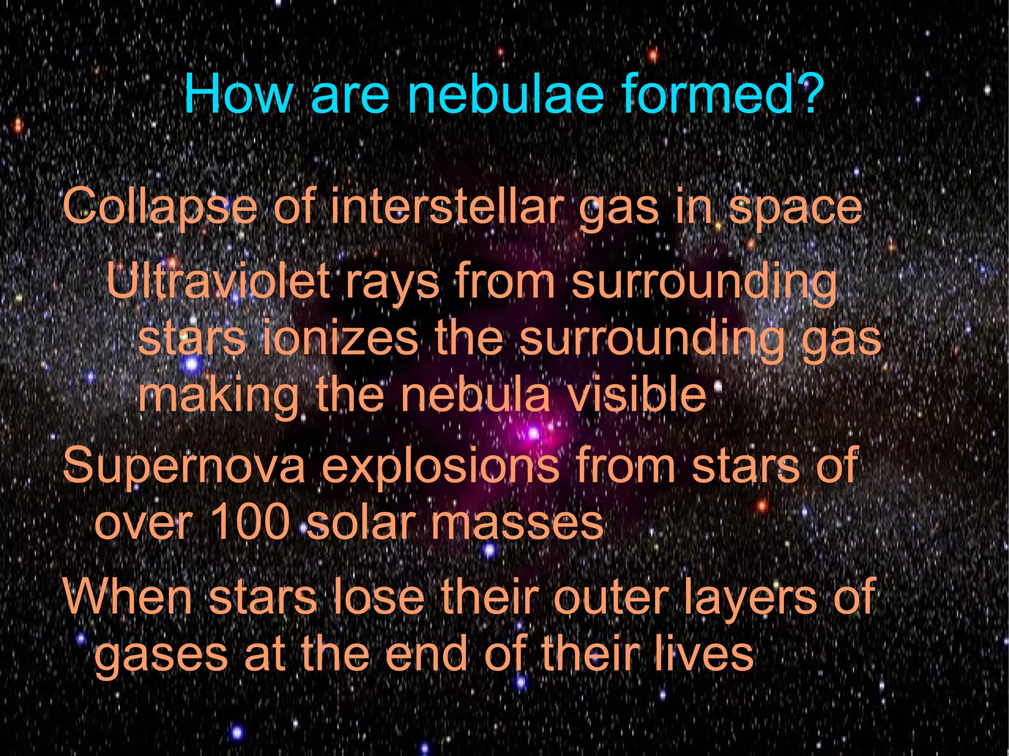 How are nebulae formed?
Collapse of interstellar gas in space
 Ultraviolet rays from surrounding
   stars ionizes the surrounding gas
   making the nebula visible
Supernova explosions from stars of
 over 100 solar masses
When stars lose their outer layers of
 gases at the end of their lives
 