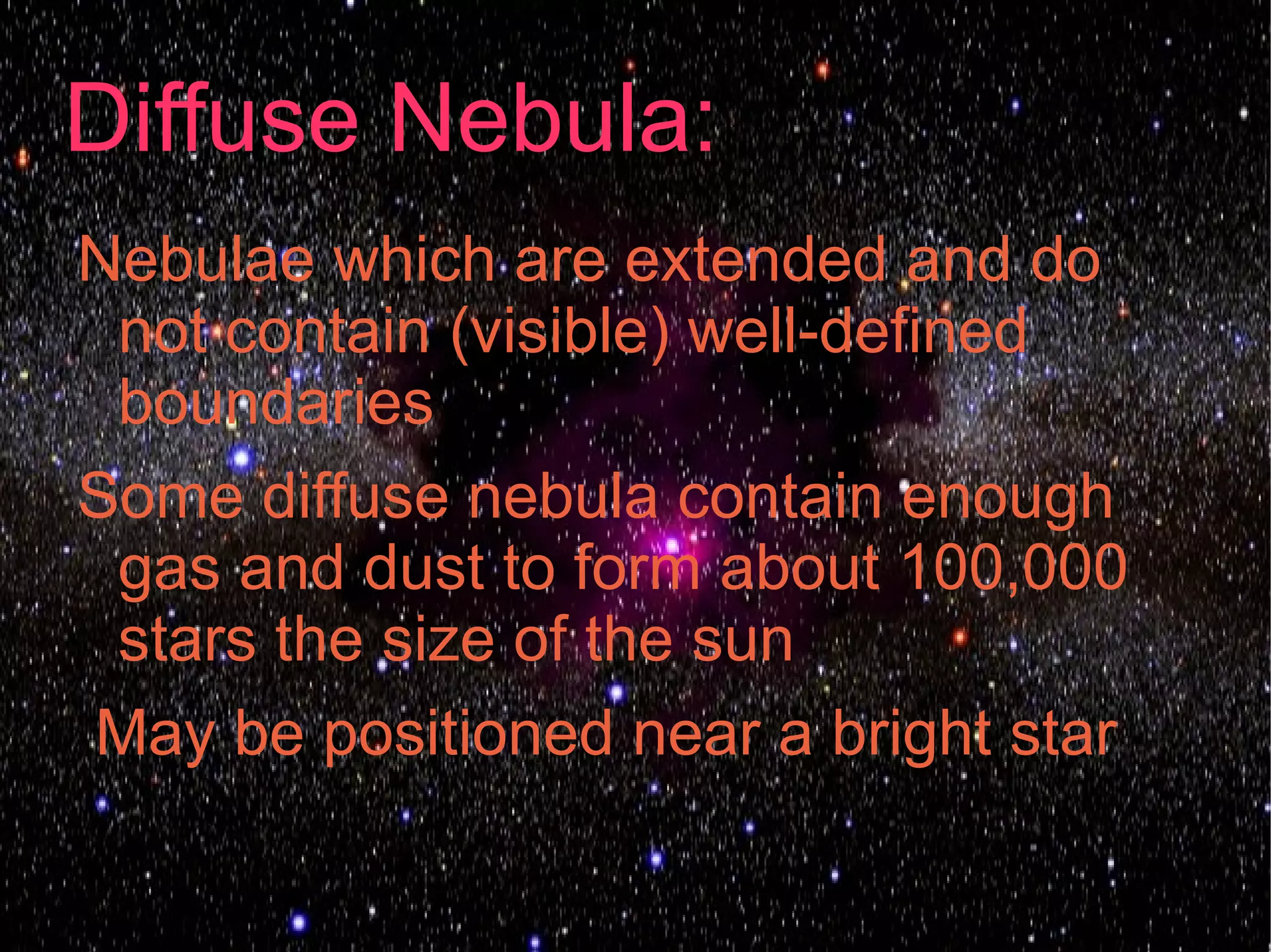 Diffuse Nebula:
Nebulae which are extended and do
 not contain (visible) well-defined
 boundaries
Some diffuse nebula contain enough
 gas and dust to form about 100,000
 stars the size of the sun
May be positioned near a bright star
 