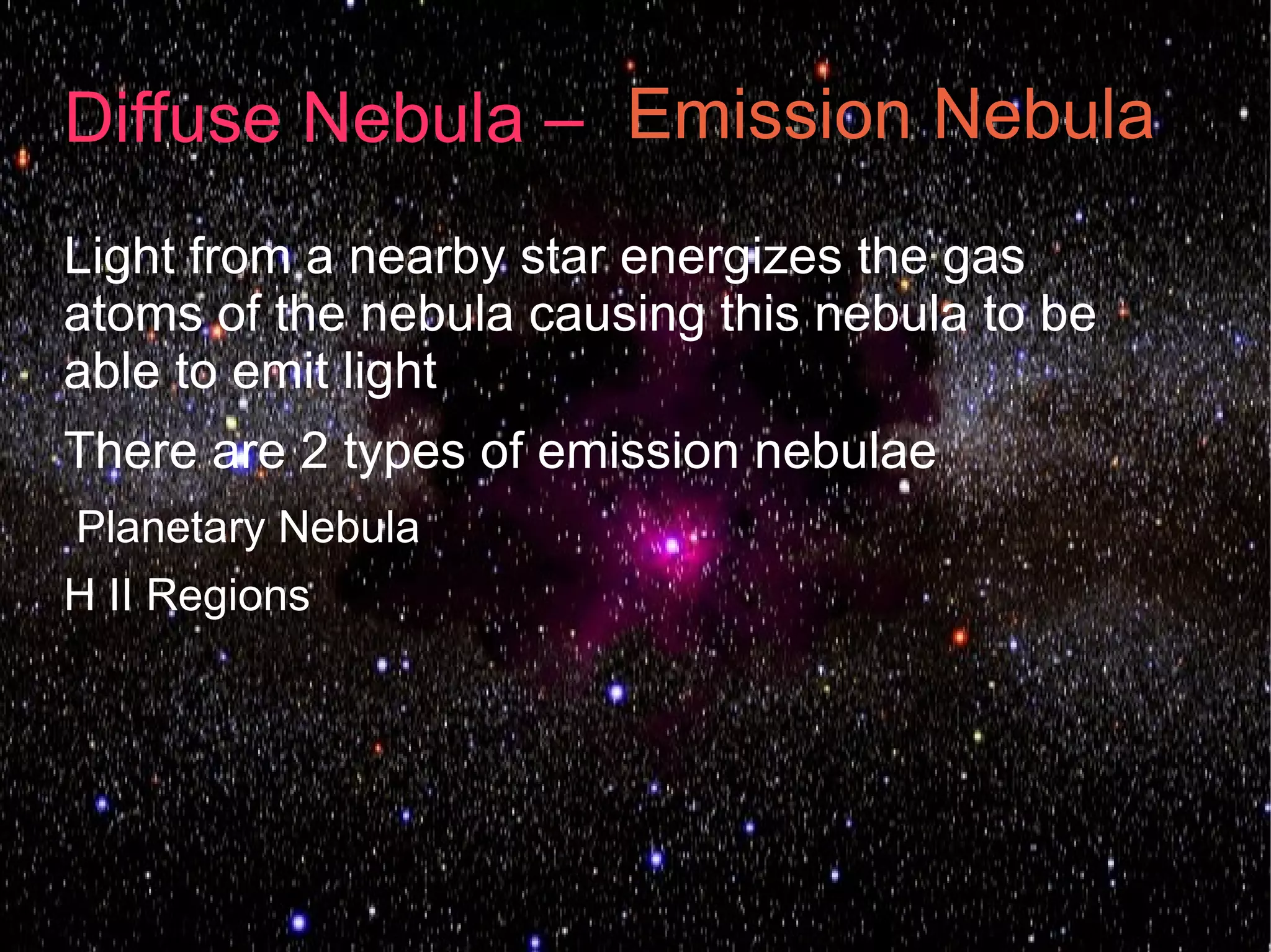 Diffuse Nebula – Emission Nebula
Light from a nearby star energizes the gas
atoms of the nebula causing this nebula to be
able to emit light
There are 2 types of emission nebulae
Planetary Nebula
H II Regions
 