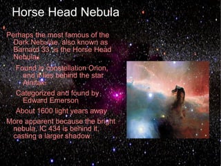 Horse Head Nebula
Perhaps the most famous of the
  Dark Nebulae, also known as
  Barnard 33, is the Horse Head
  Nebula.
  Found in constellation Orion,
    and it lies behind the star
    Alnitak.
  Categorized and found by
    Edward Emerson
  About 1600 light years away
More apparent because the bright
 nebula, IC 434 is behind it,
 casting a larger shadow.
 