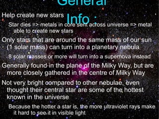 General
Help create new stars
                      Info :
  Star dies => metals in core sent across universe => metal
    able to create new stars
Only stars that are around the same mass of our sun
 (1 solar mass) can turn into a planetary nebula
  8 solar masses or more will turn into a supernova instead
Generally found in the plane of the Milky Way, but are
 more closely gathered in the centre of Milky Way
Not very bright compared to other nebulae, even
 thought their central star are some of the hottest
 known in the universe
  Because the hotter a star is, the more ultraviolet rays make
   it hard to see it in visible light
 