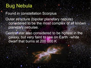 Bug Nebula
Found in constellation Scorpius
Outer structure (bipolar planetary nebula)
 considered to be the most complex of all known
 planetary nebulae.
Central star also considered to be hottest in the
 galaxy, but very faint to see on Earth -white
 dwarf that burns at 200 000 K
 