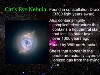 Cat's Eye Nebula   Found in constellation Draco
                    (3300 light years away)
                   Also contains highly
                     complicated structure that
                     contains a hot central star
                     that lost it’s outer layer
                     over 1000 years ago
                   Found by William Herschel
                   Shells that appear in the
                    photo are actually layers of
                    ionized gas from the dying
                    star
 