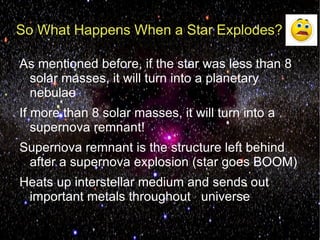 So What Happens When a Star Explodes?

As mentioned before, if the star was less than 8
 solar masses, it will turn into a planetary
 nebulae
If more than 8 solar masses, it will turn into a
   supernova remnant!
Supernova remnant is the structure left behind
 after a supernova explosion (star goes BOOM)
Heats up interstellar medium and sends out
 important metals throughout universe
 