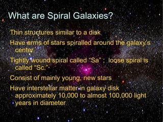 What are Spiral Galaxies?
Thin structures similar to a disk
Have arms of stars spiralled around the galaxy’s
 center.
Tightly wound spiral called “Sa” ; loose spiral is
  called “Sc.”
Consist of mainly young, new stars
Have interstellar matter in galaxy disk
 approximately 10,000 to almost 100,000 light
 years in diameter
 