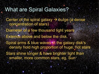 What are Spiral Galaxies?
Center of the spiral galaxy  bulge (a dense
 concentration of stars)
Diameter of a few thousand light years
Extends above and below the disk.
Spiral arms & blue waves in the galaxy disk’s
 density hold high proportion of huge, hot stars
Stars shine longer & have brighter light than
 smaller, more common stars, eg. Sun
 