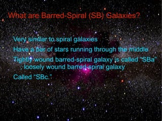 What are Barred-Spiral (SB) Galaxies?


 Very similar to spiral galaxies
 Have a bar of stars running through the middle
 Tightly wound barred-spiral galaxy is called “SBa”
    ; loosely wound barred-spiral galaxy
 Called “SBc.”
 