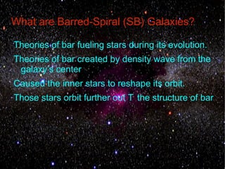 What are Barred-Spiral (SB) Galaxies?

Theories of bar fueling stars during its evolution.
Theories of bar created by density wave from the
 galaxy’s center
Caused the inner stars to reshape its orbit.
Those stars orbit further out T the structure of bar
 