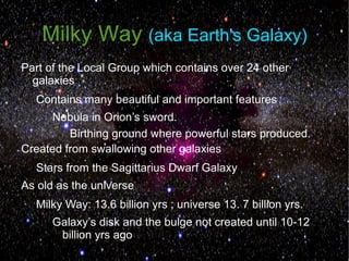 Milky Way (aka Earth's Galaxy)
Part of the Local Group which contains over 24 other
  galaxies
  Contains many beautiful and important features
     Nebula in Orion’s sword.
         Birthing ground where powerful stars produced.
Created from swallowing other galaxies
  Stars from the Sagittarius Dwarf Galaxy
As old as the universe
  Milky Way: 13.6 billion yrs ; universe 13. 7 billion yrs.
      Galaxy’s disk and the bulge not created until 10-12
       billion yrs ago
 