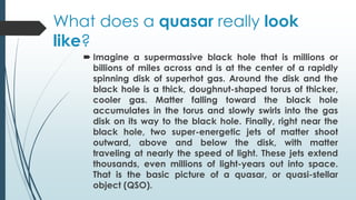 What does a quasar really look
like?
 Imagine a supermassive black hole that is millions or
billions of miles across and is at the center of a rapidly
spinning disk of superhot gas. Around the disk and the
black hole is a thick, doughnut-shaped torus of thicker,
cooler gas. Matter falling toward the black hole
accumulates in the torus and slowly swirls into the gas
disk on its way to the black hole. Finally, right near the
black hole, two super-energetic jets of matter shoot
outward, above and below the disk, with matter
traveling at nearly the speed of light. These jets extend
thousands, even millions of light-years out into space.
That is the basic picture of a quasar, or quasi-stellar
object (QSO).
 