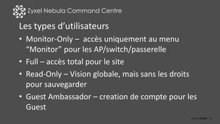 19
Zyxel Nebula Command Centre
Les types d’utilisateurs
• Monitor-Only – accès uniquement au menu
“Monitor” pour les AP/switch/passerelle
• Full – accès total pour le site
• Read-Only – Vision globale, mais sans les droits
pour sauvegarder
• Guest Ambassador – creation de compte pour les
Guest
 