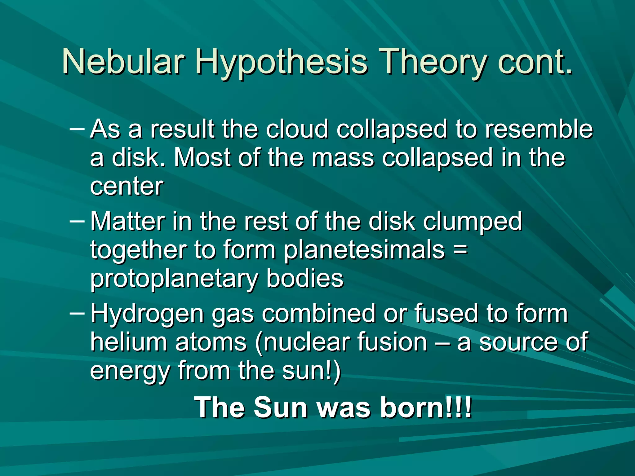 Nebular HHyyppootthheessiiss TThheeoorryy ccoonntt.. 
– AAss aa rreessuulltt tthhee cclloouudd ccoollllaappsseedd ttoo rreesseemmbbllee 
aa ddiisskk.. MMoosstt ooff tthhee mmaassss ccoollllaappsseedd iinn tthhee 
cceenntteerr 
–MMaatttteerr iinn tthhee rreesstt ooff tthhee ddiisskk cclluummppeedd 
ttooggeetthheerr ttoo ffoorrmm ppllaanneetteessiimmaallss == 
pprroottooppllaanneettaarryy bbooddiieess 
– HHyyddrrooggeenn ggaass ccoommbbiinneedd oorr ffuusseedd ttoo ffoorrmm 
hheelliiuumm aattoommss ((nnuucclleeaarr ffuussiioonn –– aa ssoouurrccee ooff 
eenneerrggyy ffrroomm tthhee ssuunn!!)) 
TThhee SSuunn wwaass bboorrnn!!!!!! 
 