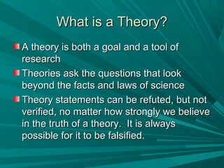 WWhhaatt iiss aa TThheeoorryy?? 
AA tthheeoorryy iiss bbootthh aa ggooaall aanndd aa ttooooll ooff 
rreesseeaarrcchh 
TThheeoorriieess aasskk tthhee qquueessttiioonnss tthhaatt llooookk 
bbeeyyoonndd tthhee ffaaccttss aanndd llaawwss ooff sscciieennccee 
TThheeoorryy ssttaatteemmeennttss ccaann bbee rreeffuutteedd,, bbuutt nnoott 
vveerriiffiieedd,, nnoo mmaatttteerr hhooww ssttrroonnggllyy wwee bbeelliieevvee 
iinn tthhee ttrruutthh ooff aa tthheeoorryy.. IItt iiss aallwwaayyss 
ppoossssiibbllee ffoorr iitt ttoo bbee ffaallssiiffiieedd.. 
 