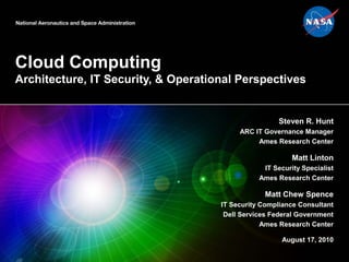 Cloud Computing
Architecture, IT Security, & Operational Perspectives
Steven R. Hunt
ARC IT Governance Manager
Ames Research Center
Matt Linton
IT Security Specialist
Ames Research Center
Matt Chew Spence
IT Security Compliance Consultant
Dell Services Federal Government
Ames Research Center
August 17, 2010
 
