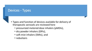 Devices - Types
• Types and function of devices available for delivery of
therapeutic aerosols are reviewed here
• pressurized metered dose inhalers (pMDIs),
• dry powder inhalers (DPIs),
• soft mist inhalers (SMIs), and
• nebulizers
 