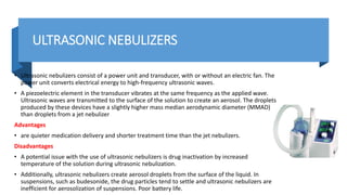 ULTRASONIC NEBULIZERS
• Ultrasonic nebulizers consist of a power unit and transducer, with or without an electric fan. The
power unit converts electrical energy to high-frequency ultrasonic waves.
• A piezoelectric element in the transducer vibrates at the same frequency as the applied wave.
Ultrasonic waves are transmitted to the surface of the solution to create an aerosol. The droplets
produced by these devices have a slightly higher mass median aerodynamic diameter (MMAD)
than droplets from a jet nebulizer
Advantages
• are quieter medication delivery and shorter treatment time than the jet nebulizers.
Disadvantages
• A potential issue with the use of ultrasonic nebulizers is drug inactivation by increased
temperature of the solution during ultrasonic nebulization.
• Additionally, ultrasonic nebulizers create aerosol droplets from the surface of the liquid. In
suspensions, such as budesonide, the drug particles tend to settle and ultrasonic nebulizers are
inefficient for aerosolization of suspensions. Poor battery life.
 