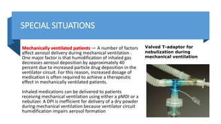 SPECIAL SITUATIONS
Mechanically ventilated patients — A number of factors
affect aerosol delivery during mechanical ventilation .
One major factor is that humidification of inhaled gas
decreases aerosol deposition by approximately 40
percent due to increased particle drug deposition in the
ventilator circuit. For this reason, increased dosage of
medication is often required to achieve a therapeutic
effect in mechanically ventilated patients.
Inhaled medications can be delivered to patients
receiving mechanical ventilation using either a pMDI or a
nebulizer. A DPI is inefficient for delivery of a dry powder
during mechanical ventilation because ventilator circuit
humidification impairs aerosol formation
Valved T-adaptor for
nebulization during
mechanical ventilation
 
