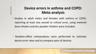 Device errors in asthma and COPD:
Meta analysis
• Studies in adult males and females with asthma or COPD,
reporting at least one overall or critical error, using metered
dose inhalers and dry powder inhalers were included.
• Random-effect metaanalyses were performed to estimate
device error rates and to compare pairs of devices.
H.Chrstyn et al.npj Primary Care Respiratory Medicine (2017) 27:22
 
