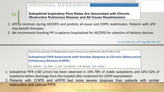 16
Ann Am Thorac Soc. 2017 Aug;14(8):1305-1311
1. sPIF is common during AECOPD and predicts all-cause and COPD readmission. Patients with sPIF
may benefit therapies.
2. We recommend checking PIF in patients hospitalized for AECOPD for selection of delivery devices
1. Suboptimal PIFR (<60 L/min) has been observed in 19%-78% of stable outpatients and 32%–52% of
inpatients before discharge from the hospital after treatment for COPD exacerbation
2. Patients with COPD and sPIFR had more severe dyspnea than patients with similar
obstruction and optimal PIFR
https://doi.org/10.1164/ajrccm-conference.2019.199.1_MeetingAbstracts.A1132
 