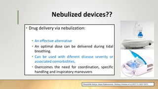 • Drug delivery via nebulization:
• An effective alternative
• An optimal dose can be delivered during tidal
breathing.
• Can be used with diferent disease severity or
associated comorbidities,
• Overcomes the need for coordination, specific
handling and inspiratory maneuvers
Nebulized devices??
Pierachille Santus, Dejan Radovanovic, Andrea Cristiano et al.2017:11 3257–3271
 