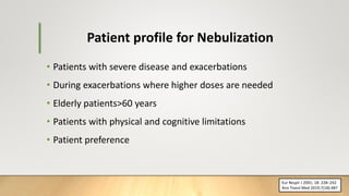 Patient profile for Nebulization
• Patients with severe disease and exacerbations
• During exacerbations where higher doses are needed
• Elderly patients>60 years
• Patients with physical and cognitive limitations
• Patient preference
Eur Respir J 2001; 18: 228–242
Ann Transl Med 2019;7(18):487
 