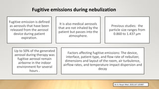 Fugitive emissions during nebulization
Fugitive emission is defined
as aerosols that have been
released from the aerosol
device during patient
expiration.
It is also medical aerosols
that are not inhaled by the
patient but passes into the
atmosphere.
Previous studies: the
particle size ranges from
0.860 to 1.437 μm
Up to 50% of the generated
aerosol during therapy was
fugitive aerosol remain
airborne in the indoor
environment for several
hours .
Factors affecting fugitive emissions: The device,
interface, patient type, and flow rate of nebulizer,
dimensions and layout of the room, air turbulence,
airflow rates, and temperature impact dispersion and
decay
Ari A. Respir Med. 2020;167:105987.
 