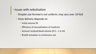 • Issues with nebulisation
• Droplet size formed is not uniform; may vary over 10 fold
• Dose delivery depends on
• Initial volume fill
• Efficiency of aerosolisation of medicine
• Amount residual/dead volume (0.5 – 1.5 ml)
• Breath actuation vs continuous use
 