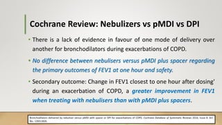 Cochrane Review: Nebulizers vs pMDI vs DPI
• There is a lack of evidence in favour of one mode of delivery over
another for bronchodilators during exacerbations of COPD.
• No difference between nebulisers versus pMDI plus spacer regarding
the primary outcomes of FEV1 at one hour and safety.
• Secondary outcome: Change in FEV1 closest to one hour after dosing'
during an exacerbation of COPD, a greater improvement in FEV1
when treating with nebulisers than with pMDI plus spacers.
Bronchodilators delivered by nebuliser versus pMDI with spacer or DPI for exacerbations of COPD. Cochrane Database of Systematic Reviews 2016, Issue 8. Art.
No.: CD011826.
 