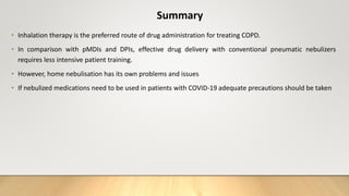 Summary
• Inhalation therapy is the preferred route of drug administration for treating COPD.
• In comparison with pMDIs and DPIs, effective drug delivery with conventional pneumatic nebulizers
requires less intensive patient training.
• However, home nebulisation has its own problems and issues
• If nebulized medications need to be used in patients with COVID-19 adequate precautions should be taken
 