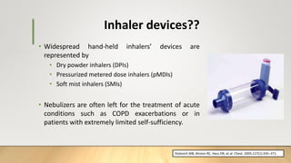 • Widespread hand-held inhalers’ devices are
represented by
• Dry powder inhalers (DPIs)
• Pressurized metered dose inhalers (pMDIs)
• Soft mist inhalers (SMIs)
• Nebulizers are often left for the treatment of acute
conditions such as COPD exacerbations or in
patients with extremely limited self-sufficiency.
Inhaler devices??
Dolovich MB, Ahrens RC, Hess DR, et al. Chest. 2005;127(1):335–371.
 