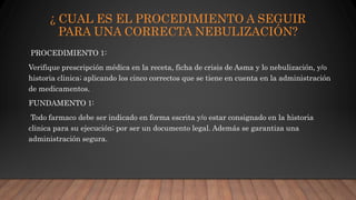 ¿ CUAL ES EL PROCEDIMIENTO A SEGUIR
PARA UNA CORRECTA NEBULIZACIÓN?
PROCEDIMIENTO 1:
Verifique prescripción médica en la receta, ficha de crisis de Asma y lo nebulización, y/o
historia clinica; aplicando los cinco correctos que se tiene en cuenta en la administración
de medicamentos.
FUNDAMENTO 1:
Todo farmaco debe ser indicado en forma escrita y/o estar consignado en la historia
clinica para su ejecución; por ser un documento legal. Además se garantiza una
administración segura.
 