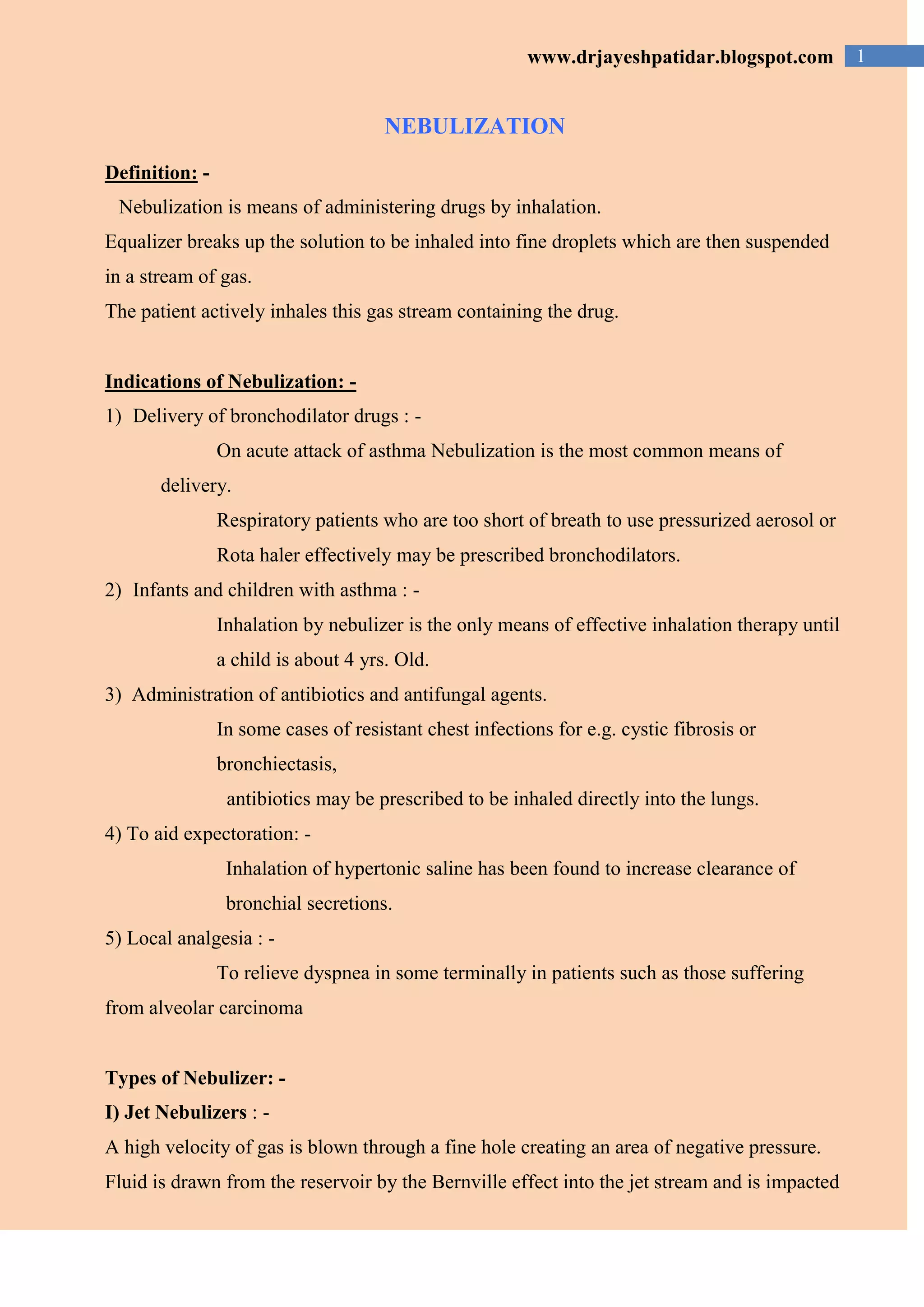 1www.drjayeshpatidar.blogspot.com
NEBULIZATION
Definition: -
Nebulization is means of administering drugs by inhalation.
Equalizer breaks up the solution to be inhaled into fine droplets which are then suspended
in a stream of gas.
The patient actively inhales this gas stream containing the drug.
Indications of Nebulization: -
1) Delivery of bronchodilator drugs : -
On acute attack of asthma Nebulization is the most common means of
delivery.
Respiratory patients who are too short of breath to use pressurized aerosol or
Rota haler effectively may be prescribed bronchodilators.
2) Infants and children with asthma : -
Inhalation by nebulizer is the only means of effective inhalation therapy until
a child is about 4 yrs. Old.
3) Administration of antibiotics and antifungal agents.
In some cases of resistant chest infections for e.g. cystic fibrosis or
bronchiectasis,
antibiotics may be prescribed to be inhaled directly into the lungs.
4) To aid expectoration: -
Inhalation of hypertonic saline has been found to increase clearance of
bronchial secretions.
5) Local analgesia : -
To relieve dyspnea in some terminally in patients such as those suffering
from alveolar carcinoma
Types of Nebulizer: -
I) Jet Nebulizers : -
A high velocity of gas is blown through a fine hole creating an area of negative pressure.
Fluid is drawn from the reservoir by the Bernville effect into the jet stream and is impacted
 
