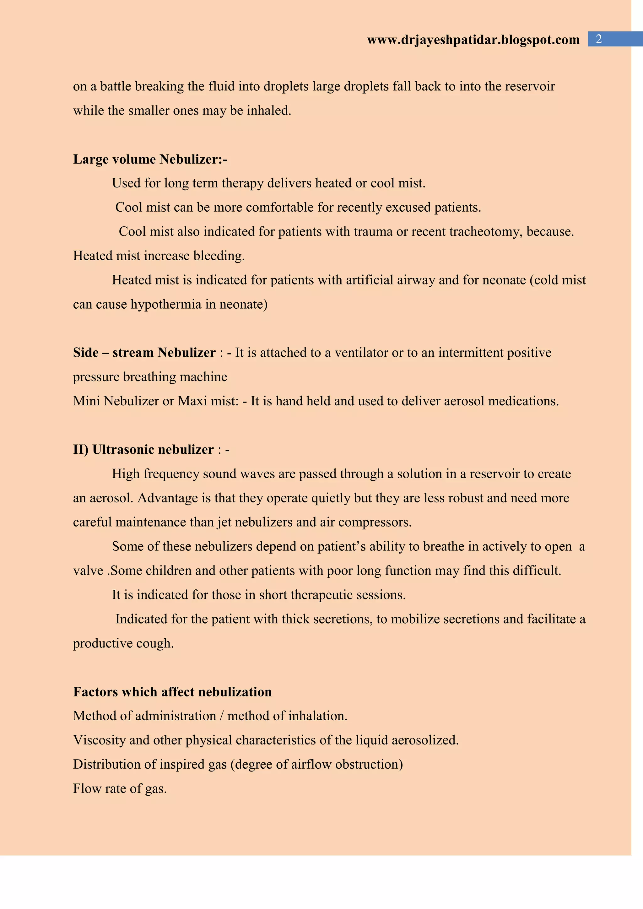 2www.drjayeshpatidar.blogspot.com
on a battle breaking the fluid into droplets large droplets fall back to into the reservoir
while the smaller ones may be inhaled.
Large volume Nebulizer:-
Used for long term therapy delivers heated or cool mist.
Cool mist can be more comfortable for recently excused patients.
Cool mist also indicated for patients with trauma or recent tracheotomy, because.
Heated mist increase bleeding.
Heated mist is indicated for patients with artificial airway and for neonate (cold mist
can cause hypothermia in neonate)
Side – stream Nebulizer : - It is attached to a ventilator or to an intermittent positive
pressure breathing machine
Mini Nebulizer or Maxi mist: - It is hand held and used to deliver aerosol medications.
II) Ultrasonic nebulizer : -
High frequency sound waves are passed through a solution in a reservoir to create
an aerosol. Advantage is that they operate quietly but they are less robust and need more
careful maintenance than jet nebulizers and air compressors.
Some of these nebulizers depend on patient’s ability to breathe in actively to open a
valve .Some children and other patients with poor long function may find this difficult.
It is indicated for those in short therapeutic sessions.
Indicated for the patient with thick secretions, to mobilize secretions and facilitate a
productive cough.
Factors which affect nebulization
Method of administration / method of inhalation.
Viscosity and other physical characteristics of the liquid aerosolized.
Distribution of inspired gas (degree of airflow obstruction)
Flow rate of gas.
 