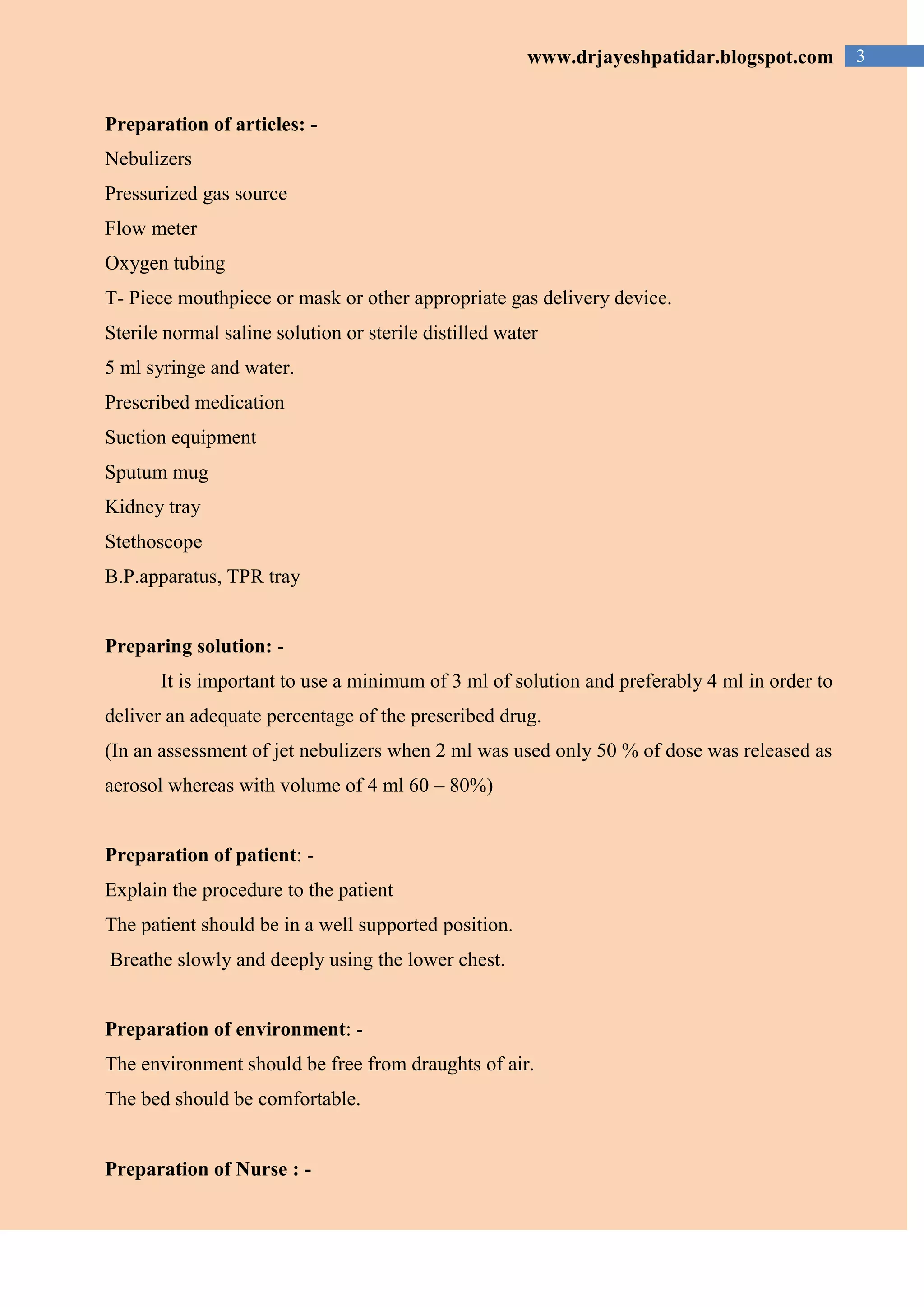 3www.drjayeshpatidar.blogspot.com
Preparation of articles: -
Nebulizers
Pressurized gas source
Flow meter
Oxygen tubing
T- Piece mouthpiece or mask or other appropriate gas delivery device.
Sterile normal saline solution or sterile distilled water
5 ml syringe and water.
Prescribed medication
Suction equipment
Sputum mug
Kidney tray
Stethoscope
B.P.apparatus, TPR tray
Preparing solution: -
It is important to use a minimum of 3 ml of solution and preferably 4 ml in order to
deliver an adequate percentage of the prescribed drug.
(In an assessment of jet nebulizers when 2 ml was used only 50 % of dose was released as
aerosol whereas with volume of 4 ml 60 – 80%)
Preparation of patient: -
Explain the procedure to the patient
The patient should be in a well supported position.
Breathe slowly and deeply using the lower chest.
Preparation of environment: -
The environment should be free from draughts of air.
The bed should be comfortable.
Preparation of Nurse : -
 