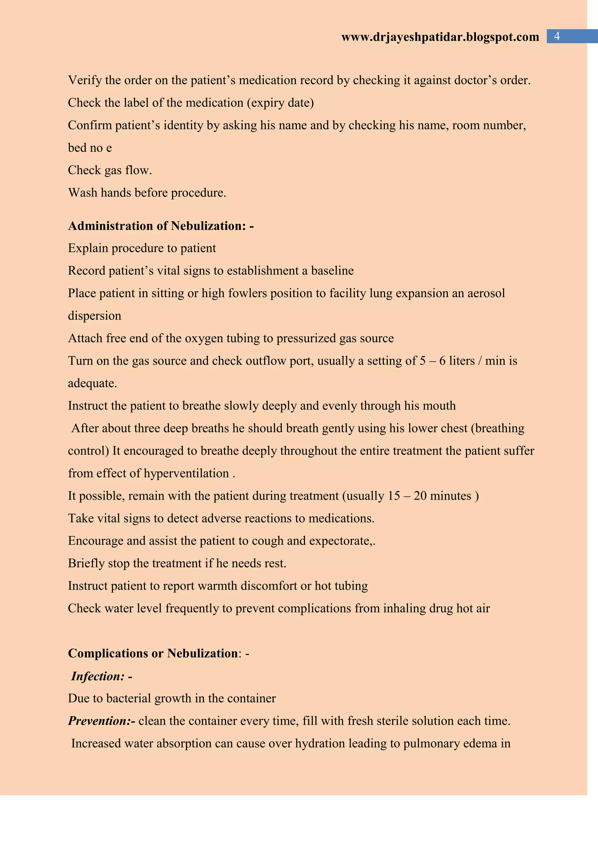 4www.drjayeshpatidar.blogspot.com
Verify the order on the patient’s medication record by checking it against doctor’s order.
Check the label of the medication (expiry date)
Confirm patient’s identity by asking his name and by checking his name, room number,
bed no e
Check gas flow.
Wash hands before procedure.
Administration of Nebulization: -
Explain procedure to patient
Record patient’s vital signs to establishment a baseline
Place patient in sitting or high fowlers position to facility lung expansion an aerosol
dispersion
Attach free end of the oxygen tubing to pressurized gas source
Turn on the gas source and check outflow port, usually a setting of 5 – 6 liters / min is
adequate.
Instruct the patient to breathe slowly deeply and evenly through his mouth
After about three deep breaths he should breath gently using his lower chest (breathing
control) It encouraged to breathe deeply throughout the entire treatment the patient suffer
from effect of hyperventilation .
It possible, remain with the patient during treatment (usually 15 – 20 minutes )
Take vital signs to detect adverse reactions to medications.
Encourage and assist the patient to cough and expectorate,.
Briefly stop the treatment if he needs rest.
Instruct patient to report warmth discomfort or hot tubing
Check water level frequently to prevent complications from inhaling drug hot air
Complications or Nebulization: -
Infection: -
Due to bacterial growth in the container
Prevention:- clean the container every time, fill with fresh sterile solution each time.
Increased water absorption can cause over hydration leading to pulmonary edema in
 