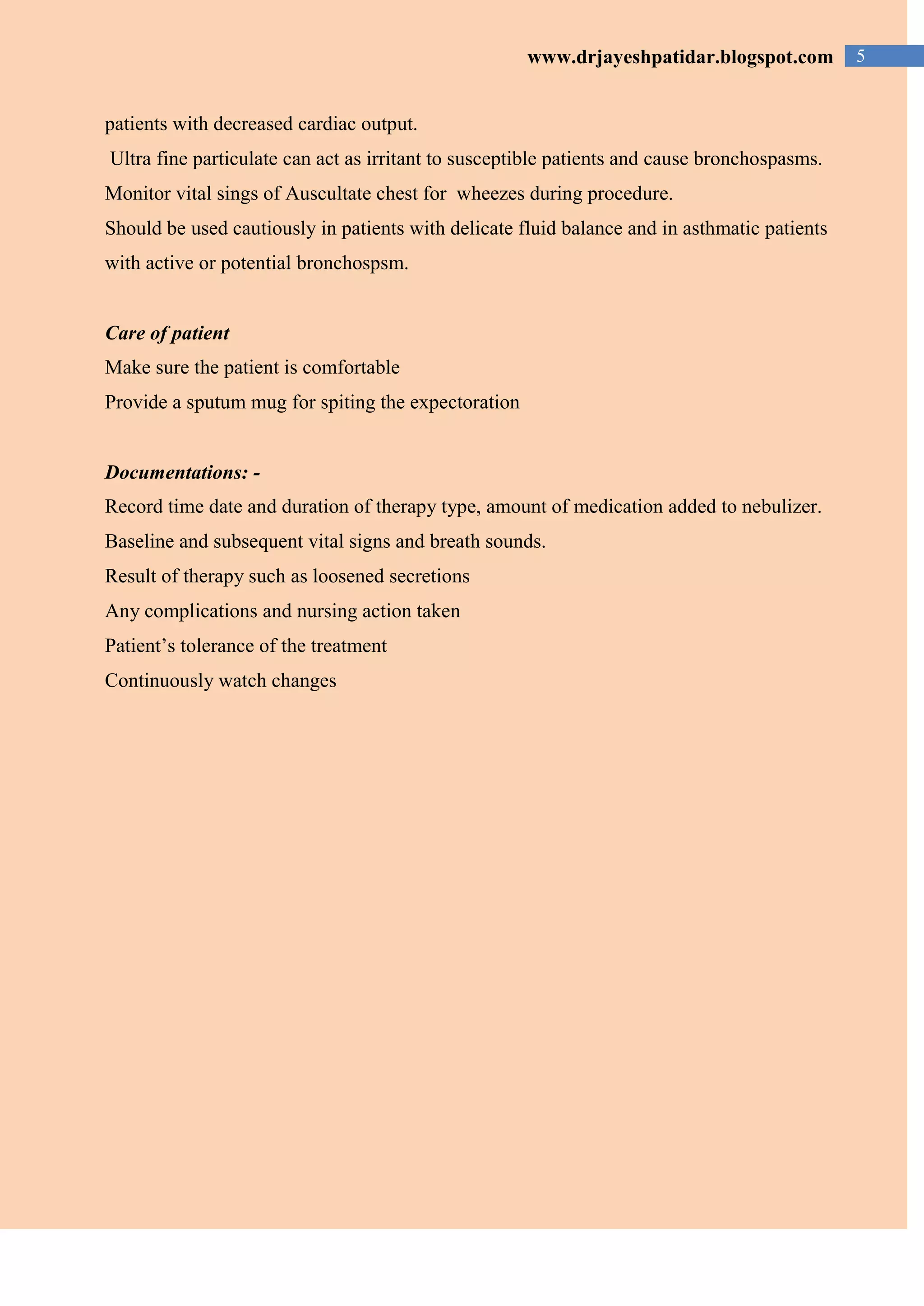 5www.drjayeshpatidar.blogspot.com
patients with decreased cardiac output.
Ultra fine particulate can act as irritant to susceptible patients and cause bronchospasms.
Monitor vital sings of Auscultate chest for wheezes during procedure.
Should be used cautiously in patients with delicate fluid balance and in asthmatic patients
with active or potential bronchospsm.
Care of patient
Make sure the patient is comfortable
Provide a sputum mug for spiting the expectoration
Documentations: -
Record time date and duration of therapy type, amount of medication added to nebulizer.
Baseline and subsequent vital signs and breath sounds.
Result of therapy such as loosened secretions
Any complications and nursing action taken
Patient’s tolerance of the treatment
Continuously watch changes
 