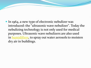  In 1964, a new type of electronic nebulizer was
introduced: the "ultrasonic wave nebulizer". Today the
nebulizing technology is not only used for medical
purposes. Ultrasonic wave nebulizers are also used
in humidifiers, to spray out water aerosols to moisten
dry air in buildings.
 