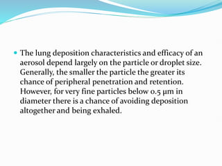  The lung deposition characteristics and efficacy of an
aerosol depend largely on the particle or droplet size.
Generally, the smaller the particle the greater its
chance of peripheral penetration and retention.
However, for very fine particles below 0.5 µm in
diameter there is a chance of avoiding deposition
altogether and being exhaled.
 