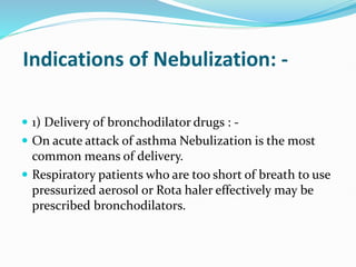 Indications of Nebulization: -
 1) Delivery of bronchodilator drugs : -
 On acute attack of asthma Nebulization is the most
common means of delivery.
 Respiratory patients who are too short of breath to use
pressurized aerosol or Rota haler effectively may be
prescribed bronchodilators.
 