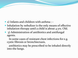  2) Infants and children with asthma : -
 Inhalation by nebulizer is the only means of effective
inhalation therapy until a child is about 4 yrs. Old.
 3) Administration of antibiotics and antifungal
agents.
In some cases of resistant chest infections for e.g.
cystic fibrosis or bronchiectasis,
antibiotics may be prescribed to be inhaled directly
into the lungs.
 