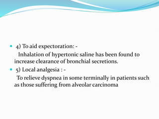  4) To aid expectoration: -
Inhalation of hypertonic saline has been found to
increase clearance of bronchial secretions.
 5) Local analgesia : -
To relieve dyspnea in some terminally in patients such
as those suffering from alveolar carcinoma
 
