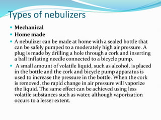 Types of nebulizers
 Mechanical
 Home made
 A nebulizer can be made at home with a sealed bottle that
can be safely pumped to a moderately high air pressure. A
plug is made by drilling a hole through a cork and inserting
a ball inflating needle connected to a bicycle pump.
 A small amount of volatile liquid, such as alcohol, is placed
in the bottle and the cork and bicycle pump apparatus is
used to increase the pressure in the bottle. When the cork
is removed, the rapid change in air pressure will vaporize
the liquid. The same effect can be achieved using less
volatile substances such as water, although vaporization
occurs to a lesser extent.
 