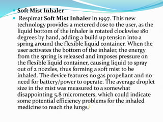  Soft Mist Inhaler
 Respimat Soft Mist Inhaler in 1997. This new
technology provides a metered dose to the user, as the
liquid bottom of the inhaler is rotated clockwise 180
degrees by hand, adding a build up tension into a
spring around the flexible liquid container. When the
user activates the bottom of the inhaler, the energy
from the spring is released and imposes pressure on
the flexible liquid container, causing liquid to spray
out of 2 nozzles, thus forming a soft mist to be
inhaled. The device features no gas propellant and no
need for battery/power to operate. The average droplet
size in the mist was measured to a somewhat
disappointing 5.8 micrometers, which could indicate
some potential efficiency problems for the inhaled
medicine to reach the lungs.]
 