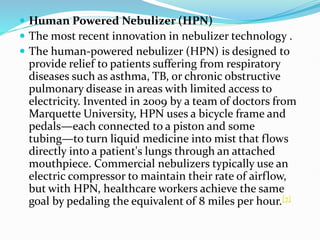  Human Powered Nebulizer (HPN)
 The most recent innovation in nebulizer technology .
 The human-powered nebulizer (HPN) is designed to
provide relief to patients suffering from respiratory
diseases such as asthma, TB, or chronic obstructive
pulmonary disease in areas with limited access to
electricity. Invented in 2009 by a team of doctors from
Marquette University, HPN uses a bicycle frame and
pedals—each connected to a piston and some
tubing—to turn liquid medicine into mist that flows
directly into a patient's lungs through an attached
mouthpiece. Commercial nebulizers typically use an
electric compressor to maintain their rate of airflow,
but with HPN, healthcare workers achieve the same
goal by pedaling the equivalent of 8 miles per hour.[7]
 