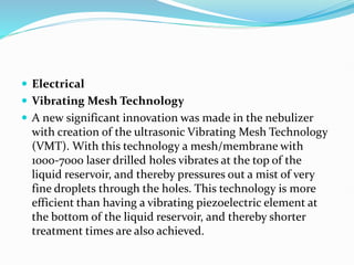  Electrical
 Vibrating Mesh Technology
 A new significant innovation was made in the nebulizer
with creation of the ultrasonic Vibrating Mesh Technology
(VMT). With this technology a mesh/membrane with
1000-7000 laser drilled holes vibrates at the top of the
liquid reservoir, and thereby pressures out a mist of very
fine droplets through the holes. This technology is more
efficient than having a vibrating piezoelectric element at
the bottom of the liquid reservoir, and thereby shorter
treatment times are also achieved.
 