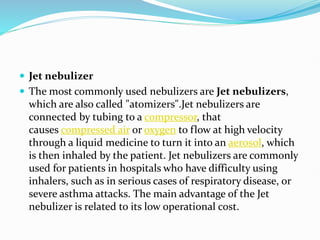  Jet nebulizer
 The most commonly used nebulizers are Jet nebulizers,
which are also called "atomizers".Jet nebulizers are
connected by tubing to a compressor, that
causes compressed air or oxygen to flow at high velocity
through a liquid medicine to turn it into an aerosol, which
is then inhaled by the patient. Jet nebulizers are commonly
used for patients in hospitals who have difficulty using
inhalers, such as in serious cases of respiratory disease, or
severe asthma attacks. The main advantage of the Jet
nebulizer is related to its low operational cost.
 