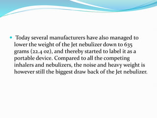  Today several manufacturers have also managed to
lower the weight of the Jet nebulizer down to 635
grams (22.4 oz), and thereby started to label it as a
portable device. Compared to all the competing
inhalers and nebulizers, the noise and heavy weight is
however still the biggest draw back of the Jet nebulizer.
 